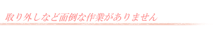 取り外しなど面倒な作業がありません